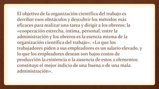 El objetivo de la organización científica del trabajo es
derribar esos obstáculos y descubrir los métodos más
eficaces para realizar una tarea y dirigir a los obreros: la
«cooperación estrecha, íntima, personal, entre la
administración y los obreros es la esencia misma de la
organización científica del trabajo». «Lo que los
trabajadores piden a sus empleadores es un salario elevado, y
lo que los empleadores desean son bajos costos de
producción la existencia o la ausencia de estos 2 elementos
constituye el mejor indicio de una buena o de una mala
administración».
 