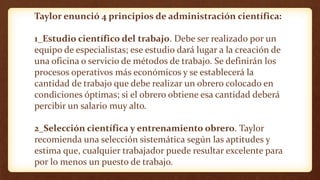 Taylor enunció 4 principios de administración científica:
1_Estudio científico del trabajo. Debe ser realizado por un
equipo de especialistas; ese estudio dará lugar a la creación de
una oficina o servicio de métodos de trabajo. Se definirán los
procesos operativos más económicos y se establecerá la
cantidad de trabajo que debe realizar un obrero colocado en
condiciones óptimas; si el obrero obtiene esa cantidad deberá
percibir un salario muy alto.
2_Selección científica y entrenamiento obrero. Taylor
recomienda una selección sistemática según las aptitudes y
estima que, cualquier trabajador puede resultar excelente para
por lo menos un puesto de trabajo.
 
