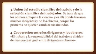 3_Unión del estudio científico del trabajo y de la
selección científica del trabajador. Se trata de que
los obreros apliquen la ciencia» y es allí donde fracasan
muchos dirigentes y no los obreros, porque los
primeros no quieren cambiar sus métodos.
4_Cooperación entre los dirigentes y los obreros.
«El trabajo y la responsabilidad del trabajo se dividen
de manera casi igual entre dirigentes y obreros».
 