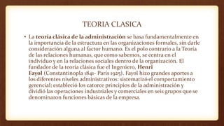 TEORIA CLASICA
• La teoría clásica de la administración se basa fundamentalmente en
la importancia de la estructura en las organizaciones formales, sin darle
consideración alguna al factor humano. Es el polo contrario a la Teoría
de las relaciones humanas, que como sabemos, se centra en el
individuo y en la relaciones sociales dentro de la organización. El
fundador de la teoría clásica fue el Ingeniero, Henri
Fayol (Constantinopla 1841- París 1925). Fayol hizo grandes aportes a
los diferentes niveles administrativos: sistematizó el comportamiento
gerencial; estableció los catorce principios de la administración y
dividió las operaciones industriales y comerciales en seis grupos que se
denominaron funciones básicas de la empresa.
 