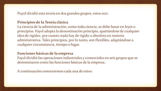 Puyol dividió esta teoría en dos grandes grupos, estos son:
Principios de la Teoría clásica
La ciencia de la administración, como toda ciencia, se debe basar en leyes o
principios. Fayol adopta la denominación principio, apartándose de cualquier
idea de rigidez, por cuanto nada hay de rígido o absoluto en materia
administrativa. Tales principios, por lo tanto, son flexibles, adaptándose a
cualquier circunstancia, tiempo o lugar.
Funciones básicas de la empresa
Fayol dividió las operaciones industriales y comerciales en seis grupos que se
denominaron como las funciones básicas de la empresa.
A continuación conoceremos cada una de estos:
 