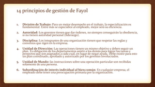 14 principios de gestión de Fayol
1. División de Trabajo: Para un mejor desempeño en el trabajo, la especialización es
fundamental. Entre más se especialice al empleado, mejor será su eficiencia.
2. Autoridad: Los gerentes tienen que dar órdenes, no siempre conseguirán la obediencia,
si no tienen autoridad personal (liderazgo).
3. Disciplina: Los integrantes de una organización tienen que respetar las reglas y
convenios que rigen en la empresa.
4. Unidad de Dirección: Las operaciones tienen un mismo objetivo y deben seguir un
plan. Es obligación de los departamentos asistir a los demás para lograr las tareas y
proyectos que son asignados a cada cual, en lugar de negar ayuda. Debe existir para esto
un plan coordinado, aprobado y autorizado por los gerentes involucrados.
5. Unidad de Mando: las instrucciones sobre una operación particular son recibidas
solamente de una persona.
6. Subordinación de interés individual al bien común: En cualquier empresa, el
empleado debe tener una preocupación primaria por la organización.
 