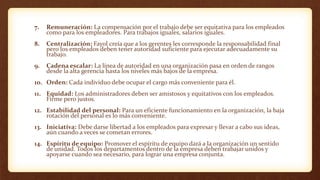 7. Remuneración: La compensación por el trabajo debe ser equitativa para los empleados
como para los empleadores. Para trabajos iguales, salarios iguales.
8. Centralización: Fayol creía que a los gerentes les corresponde la responsabilidad final
pero los empleados deben tener autoridad suficiente para ejecutar adecuadamente su
trabajo.
9. Cadena escalar: La línea de autoridad en una organización pasa en orden de rangos
desde la alta gerencia hasta los niveles más bajos de la empresa.
10. Orden: Cada individuo debe ocupar el cargo más conveniente para él.
11. Equidad: Los administradores deben ser amistosos y equitativos con los empleados.
Firme pero justos.
12. Estabilidad del personal: Para un eficiente funcionamiento en la organización, la baja
rotación del personal es lo más conveniente.
13. Iniciativa: Debe darse libertad a los empleados para expresar y llevar a cabo sus ideas,
aún cuando a veces se cometan errores.
14. Espíritu de equipo: Promover el espíritu de equipo dará a la organización un sentido
de unidad. Todos los departamentos dentro de la empresa deben trabajar unidos y
apoyarse cuando sea necesario, para lograr una empresa conjunta.
 