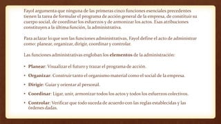 Fayol argumenta que ninguna de las primeras cinco funciones esenciales precedentes
tienen la tarea de formular el programa de acción general de la empresa, de constituir su
cuerpo social, de coordinar los esfuerzos y de armonizar los actos. Esas atribuciones
constituyen a la última función, la administrativa.
Para aclarar lo que son las funciones administrativas, Fayol define el acto de administrar
como: planear, organizar, dirigir, coordinar y controlar.
Las funciones administrativas engloban los elementos de la administración:
• Planear: Visualizar el futuro y trazar el programa de acción.
• Organizar: Construir tanto el organismo material como el social de la empresa.
• Dirigir: Guiar y orientar al personal.
• Coordinar: Ligar, unir, armonizar todos los actos y todos los esfuerzos colectivos.
• Controlar: Verificar que todo suceda de acuerdo con las reglas establecidas y las
órdenes dadas.
 