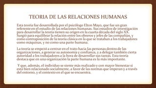 TEORIA DE LAS RELACIONES HUMANAS
Esta teoría fue desarrollada por el psicólogo Elton Mayo, que fue un gran
referente en el estudio de las relaciones humanas. Sus estudios de investigación
para desarrollar la teoría tienen su origen en la cuarta década del siglo XX.
Surgió para equilibrar la relación entre los obreros y jefes de las compañías, y
como contraposición de la teoría clásica en la que se trataban a los trabajadores
como máquinas, y no como una parte humana.
La teoría se empezó a centrar en el trato hacia las personas dentro de las
organizaciones, a generar su autonomía y confianza, y a delegar también cierta
autoridad a los trabajadores a la hora de desarrollar sus tareas. Esta teoría
destaca que en una organización la parte humana es la más importante.
Y que, además, el individuo se siente más realizado y con mayor bienestar si
está bien relacionado socialmente, a favor de las normas que imperan y a través
del entorno, y el contexto en el que se encuentra.
 