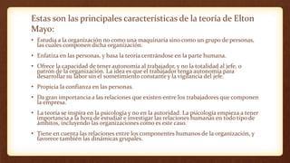 Estas son las principales características de la teoría de Elton
Mayo:
• Estudia a la organización no como una maquinaria sino como un grupo de personas,
las cuales componen dicha organización.
• Enfatiza en las personas, y basa la teoría centrándose en la parte humana.
• Ofrece la capacidad de tener autonomía al trabajador, y no la totalidad al jefe, o
patrón de la organización. La idea es que el trabajador tenga autonomía para
desarrollar su labor sin el sometimiento constante y la vigilancia del jefe.
• Propicia la confianza en las personas.
• Da gran importancia a las relaciones que existen entre los trabajadores que componen
la empresa.
• La teoría se inspira en la psicología y no en la autoridad. La psicología empieza a tener
importancia a la hora de estudiar e investigar las relaciones humanas en todo tipo de
ámbitos, incluyendo las organizaciones como es este caso.
• Tiene en cuenta las relaciones entre los componentes humanos de la organización, y
favorece también las dinámicas grupales.
 