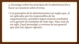 3_Investigar sobre los principios de la administración y
hacer un resumen sobre el tema.
• Los principios de la administración son reglas que, al
ser aplicadas por los responsables de las
organizaciones, permiten lograr mejores resultados
en la gestión de entidades de todo tipo. Hace más de
un siglo, Fayol promulgó 14 normas de uso general
que aún hoy siguen vigentes.
 