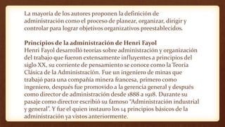 La mayoría de los autores proponen la definición de
administración como el proceso de planear, organizar, dirigir y
controlar para lograr objetivos organizativos preestablecidos.
Principios de la administración de Henri Fayol
Henri Fayol desarrolló teorías sobre administración y organización
del trabajo que fueron extensamente influyentes a principios del
siglo XX, su corriente de pensamiento se conoce como la Teoría
Clásica de la Administración. Fue un ingeniero de minas que
trabajó para una compañía minera francesa, primero como
ingeniero, después fue promovido a la gerencia general y después
como director de administración desde 1888 a 1918. Durante su
pasaje como director escribió su famoso “Administración industrial
y general”. Y fue el quien instauro los 14 principios básicos de la
administración ya vistos anteriormente.
 