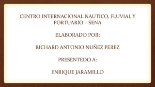 CENTRO INTERNACIONAL NAUTICO, FLUVIAL Y
PORTUARIO – SENA
ELABORADO POR:
RICHARD ANTONIO NUÑEZ PEREZ
PRESENTEDO A:
ENRIQUE JARAMILLO
 