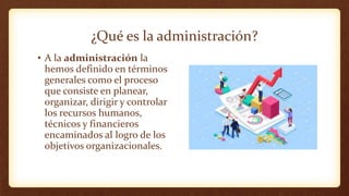 ¿Qué es la administración?
• A la administración la
hemos definido en términos
generales como el proceso
que consiste en planear,
organizar, dirigir y controlar
los recursos humanos,
técnicos y financieros
encaminados al logro de los
objetivos organizacionales.
 