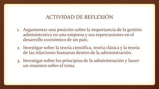 ACTIVIDAD DE REFLEXIÓN
1. Argumentar una posición sobre la importancia de la gestión
administrativa en una empresa y sus repercusiones en el
desarrollo económico de un país.
2. Investigar sobre la teoría científica, teoría clásica y la teoría
de las relaciones humanas dentro de la administración.
3. Investigar sobre los principios de la administración y hacer
un resumen sobre el tema.
 