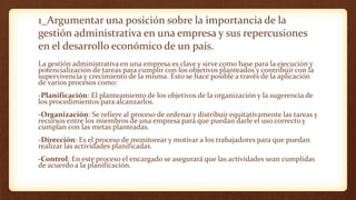 1_Argumentar una posición sobre la importancia de la
gestión administrativa en una empresa y sus repercusiones
en el desarrollo económico de un país.
La gestión administrativa en una empresa es clave y sirve como base para la ejecución y
potencialización de tareas para cumplir con los objetivos planteados y contribuir con la
supervivencia y crecimiento de la misma. Esto se hace posible a través de la aplicación
de varios procesos como:
-Planificación: El planteamiento de los objetivos de la organización y la sugerencia de
los procedimientos para alcanzarlos.
-Organización: Se refiere al proceso de ordenar y distribuir equitativamente las tareas y
recursos entre los miembros de una empresa para que puedan darle el uso correcto y
cumplan con las metas planteadas.
-Dirección: Es el proceso de monitorear y motivar a los trabajadores para que puedan
realizar las actividades planificadas.
-Control: En este proceso el encargado se asegurará que las actividades sean cumplidas
de acuerdo a la planificación.
 