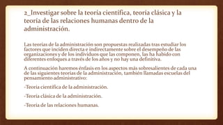 2_Investigar sobre la teoría científica, teoría clásica y la
teoría de las relaciones humanas dentro de la
administración.
Las teorías de la administración son propuestas realizadas tras estudiar los
factores que inciden directa e indirectamente sobre el desempeño de las
organizaciones y de los individuos que las componen, las ha habido con
diferentes enfoques a través de los años y no hay una definitiva.
A continuación haremos énfasis en los aspectos más sobresalientes de cada una
de las siguientes teorías de la administración, también llamadas escuelas del
pensamiento administrativo:
-Teoría científica de la administración.
-Teoría clásica de la administración.
-Teoría de las relaciones humanas.
 