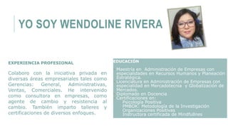 YO SOY WENDOLINE RIVERA
EXPERIENCIA PROFESIONAL
Colaboro con la iniciativa privada en
diversas áreas empresariales tales como
Gerencias: General, Administrativas,
Ventas, Comerciales. He intervenido
como consultora en empresas, como
agente de cambio y resistencia al
cambio. También imparto talleres y
certificaciones de diversos enfoques.
EDUCACIÓN
 Maestría en Administración de Empresas con
especialidades en Recursos Humanos y Planeación
Estratégica.
 Licenciatura en Administración de Empresas con
especialidad en Mercadotecnia y Globalización de
Mercados.
 Diplomado en Docencia
 Certificaciones en:
Psicología Positiva
PMBOK: Metodología de la Investigación
Organizaciones Positivas
Instructora certificada de Mindfullnes
 
