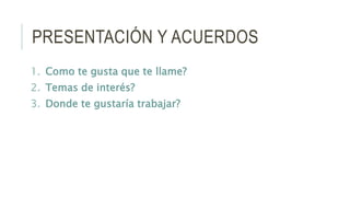 PRESENTACIÓN Y ACUERDOS
1. Como te gusta que te llame?
2. Temas de interés?
3. Donde te gustaría trabajar?
 