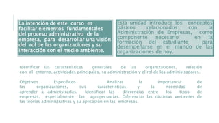 La intención de este curso es
facilitar elementos fundamentales
del proceso administrativo de la
empresa, para desarrollar una visión
del rol de las organizaciones y su
interacción con el medio ambiente.
Esta unidad introduce los conceptos
básicos relacionados con la
Administración de Empresas, como
componente necesario en la
formación del estudiante para
desempeñarse en el mundo de las
organizaciones de hoy.
Identificar las características generales de las organizaciones, relación
con el entorno, actividades principales, su administración y el rol de los administradores.
Objetivos Específicos Analizar la importancia de
las organizaciones, sus características y la necesidad de
aprender a administrarlas. Identificar las diferencias entre los tipos de
empresas, especialmente las agropecuarias. Diferenciar las distintas vertientes de
las teorías administrativas y su aplicación en las empresas.
 