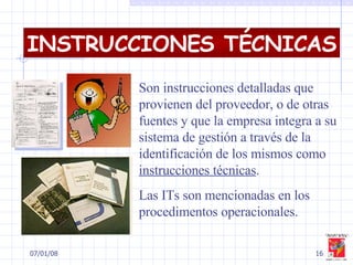 29/05/09 Son instrucciones detalladas que provienen del proveedor, o de otras fuentes y que la empresa integra a su sistema de gestión a través de la identificación de los mismos como  instrucciones técnicas .  Las ITs son mencionadas en los procedimentos operacionales. INSTRUCCIONES TÉCNICAS 