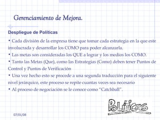 29/05/09 Despliegue de Políticas Cada división de la empresa tiene que tomar cada estrategia en la que este involucrada y desarrollar los COMO para poder alcanzarla.  Las metas son consideradas los QUE a lograr y los medios los COMO.  Tanto las Metas (Que), como las Estrategias (Como) deben tener Puntos de Control y Puntos de Verificación  Una vez hecho esto se procede a una segunda traducción para el siguiente nivel jerárquico, este proceso se repite cuantas veces sea necesario Al proceso de negociación se le conoce como “Catchball”. Gerenciamiento de Mejora. 
