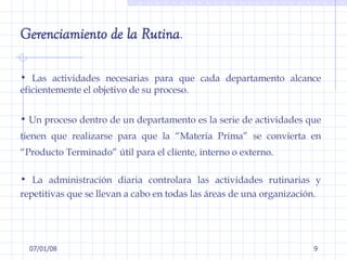 29/05/09 Gerenciamiento de la Rutina .  Las actividades necesarias para que cada departamento alcance eficientemente el objetivo de su proceso.  Un proceso dentro de un departamento es la serie de actividades que tienen que realizarse para que la “Materia Prima” se convierta en “Producto Terminado” útil para el cliente, interno o externo. La administración diaria controlara las actividades rutinarias y repetitivas que se llevan a cabo en todas las áreas de una organización. 