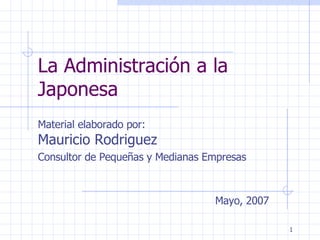 La Administración a la Japonesa Material elaborado por:  Mauricio Rodriguez  Consultor de Pequeñas y Medianas Empresas Mayo, 2007 