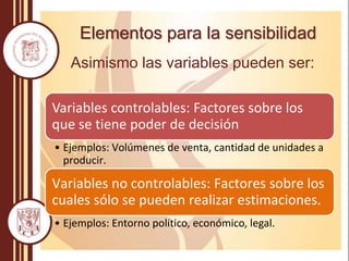 Elementos para la sensibilidad
Asimismo las variables pueden ser:
Variables controlables: Factores sobre los
que se tiene poder de decisión
• Ejemplos: Volúmenes de venta, cantidad de unidades a
producir.
Variables no controlables: Factores sobre los
cuales sólo se pueden realizar estimaciones.
• Ejemplos: Entorno político, económico, legal.
 