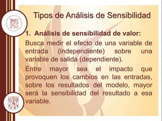 Tipos de Análisis de Sensibilidad
1. Análisis de sensibilidad de valor:
Busca medir el efecto de una variable de
entrada (independiente) sobre una
variable de salida (dependiente).
Entre mayor sea el impacto que
provoquen los cambios en las entradas,
sobre los resultados del modelo, mayor
será la sensibilidad del resultado a esa
variable.
 