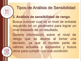 Tipos de Análisis de Sensibilidad
2. Análisis de sensibilidad de rango.
Busca conocer cual es el nivel de entrada
requerido en un parámetro para lograr un
nivel deseado de un resultado.
Genera información sobre el nivel de
riesgo que se asume al tomar una
decisión, ya que el modelo parte de
valores actuales y supuestos y busca
otros para cumplir con una condición
 
