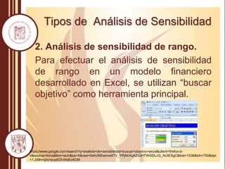 Tipos de Análisis de Sensibilidad
2. Análisis de sensibilidad de rango.
Para efectuar el análisis de sensibilidad
de rango en un modelo financiero
desarrollado en Excel, se utilizan “buscar
objetivo” como herramienta principal.
https://www.google.com/search?q=analisis+de+sensibilidad+buscar+objetivo+excel&client=firefox-b-
d&source=lnms&tbm=isch&sa=X&ved=0ahUKEwimw5TV_YPjAhXqAZ0JHTWGDLcQ_AUIESgC&biw=1536&bih=750&dpr
=1.25#imgrc=a-ydO3-WsEo4CM:
 