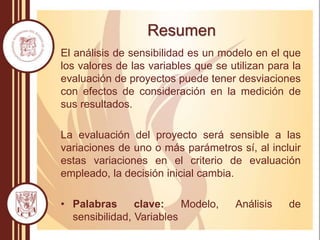Resumen
El análisis de sensibilidad es un modelo en el que
los valores de las variables que se utilizan para la
evaluación de proyectos puede tener desviaciones
con efectos de consideración en la medición de
sus resultados.
La evaluación del proyecto será sensible a las
variaciones de uno o más parámetros sí, al incluir
estas variaciones en el criterio de evaluación
empleado, la decisión inicial cambia.
• Palabras clave: Modelo, Análisis de
sensibilidad, Variables
 