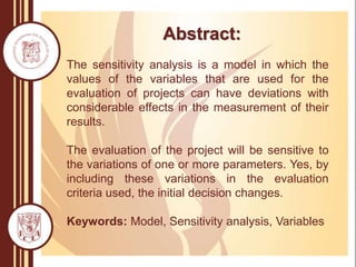 Abstract:
The sensitivity analysis is a model in which the
values of the variables that are used for the
evaluation of projects can have deviations with
considerable effects in the measurement of their
results.
The evaluation of the project will be sensitive to
the variations of one or more parameters. Yes, by
including these variations in the evaluation
criteria used, the initial decision changes.
Keywords: Model, Sensitivity analysis, Variables
 