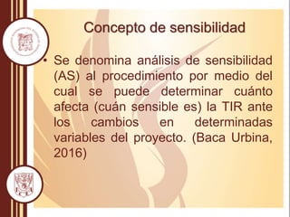 Concepto de sensibilidad
• Se denomina análisis de sensibilidad
(AS) al procedimiento por medio del
cual se puede determinar cuánto
afecta (cuán sensible es) la TIR ante
los cambios en determinadas
variables del proyecto. (Baca Urbina,
2016)
 