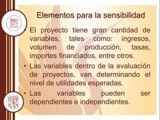 Elementos para la sensibilidad
• El proyecto tiene gran cantidad de
variables, tales como: ingresos,
volumen de producción, tasas,
importes financiados, entre otros.
• Las variables dentro de la evaluación
de proyectos, van determinando el
nivel de utilidades esperadas.
• Las variables pueden ser
dependientes e independientes.
 