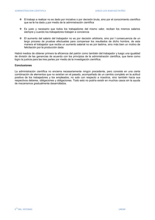 ADMINISTRACION CIENTIFICA JORGE LUIS NARVAEZ NUÑEZ
6
TO
ING. SISTEMAS UNEMI
 El trabajo a realizar no es dado por iniciativa o por decisión bruta, sino por el conocimiento científico
que se le ha dado y por medio de la administración científica
 Es justo y necesario que todos los trabajadores del mismo valor, reciban los mismos salarios
siempre y cuando los trabajadores trabajen a conciencia
 El aumento del salario del trabajador no es por decisión arbitraria, sino por l consecuencia de un
largo proceso de pruebas efectuadas para compensar los resultados de dicho hombre, de esta
manera el trabajador que reciba un aumento salarial no es por lastima, sino más bien un motivo de
felicitación por la producción dada.
Habrá medios de obtener primero la eficiencia del patrón como también del trabajador y luego una igualdad
de división de las ganancias de acuerdo con los principios de la administración científica, que tiene como
logro la justicia para las tres partes por medio de la investigación científica.
Conclusiones
La administración científica no encierra necesariamente ningún precedente, pero consiste en una cierta
combinación de elementos que no existían en el pasado, acompañado de un cambio completo en la actitud
positiva de los trabajadores y los empleados, no solo con respecto a nosotros, sino también hacia sus
respectivos deberes, obligaciones y obligaciones. Todo esto no podría existir en muchos casos sin la ayuda
de mecanismos gradualmente desarrollados.
 