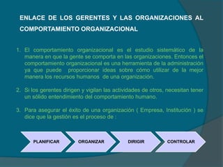 ENLACE DE LOS GERENTES Y LAS ORGANIZACIONES AL
COMPORTAMIENTO ORGANIZACIONAL
1. El comportamiento organizacional es el estudio sistemático de la
manera en que la gente se comporta en las organizaciones. Entonces el
comportamiento organizacional es una herramienta de la administración
ya que puede proporcionar ideas sobre cómo utilizar de la mejor
manera los recursos humanos de una organización.
2. Si los gerentes dirigen y vigilan las actividades de otros, necesitan tener
un sólido entendimiento del comportamiento humano.
3. Para asegurar el éxito de una organización ( Empresa, Institución ) se
dice que la gestión es el proceso de :
PLANIFICAR ORGANIZAR DIRIGIR CONTROLAR
 