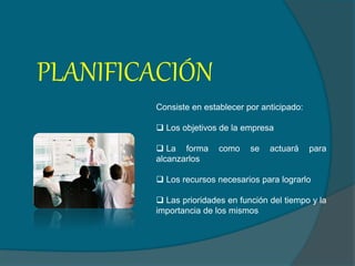 PLANIFICACIÓN
Consiste en establecer por anticipado:
 Los objetivos de la empresa
 La forma como se actuará para
alcanzarlos
 Los recursos necesarios para lograrlo
 Las prioridades en función del tiempo y la
importancia de los mismos
 