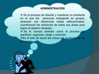 ADMINISTRACIÓN
 Es el proceso de diseñar y mantener un ambiente
en el que las personas trabajando en grupos,
alcanzan con eficiencias metas seleccionadas,
coordinando los esfuerzos de todas sus áreas para
lograr el objetivo deseado.
 Se le conoce también como el proceso de
planificar, organizar, dirigir y controlar.
Es el arte de hacer las cosas por conducta de las
personas.
 