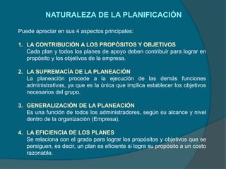 NATURALEZA DE LA PLANIFICACIÓN
Puede apreciar en sus 4 aspectos principales:
1. LA CONTRIBUCIÓN A LOS PROPÓSITOS Y OBJETIVOS
Cada plan y todos los planes de apoyo deben contribuir para lograr en
propósito y los objetivos de la empresa.
2. LA SUPREMACÍA DE LA PLANEACIÓN
La planeación procede a la ejecución de las demás funciones
administrativas, ya que es la única que implica establecer los objetivos
necesarios del grupo.
3. GENERALIZACIÓN DE LA PLANEACIÓN
Es una función de todos los administradores, según su alcance y nivel
dentro de la organización (Empresa).
4. LA EFICIENCIA DE LOS PLANES
Se relaciona con el grado para lograr los propósitos y objetivos que se
persiguen, es decir, un plan es eficiente si logra su propósito a un costo
razonable.
 