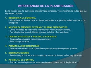 IMPORTANCIA DE LA PLANIFICACIÓN
Es la función con la cual debe empezar toda empresa, y su importancia radica por las
siguientes razones:
1. BENEFICIA A LA GERENCIA
- Constituye las bases para su futura actuación y le permite saber qué hacer por
anticipado.
2. MEJORA EL AMBIENTE EXTERNO Y ELIMINA EMPREVISTOS
- Como resultado de una buena coordinación y comunicación interna.
- Permite eliminar las actividades ociosas, fortuitas y fuera de lugar.
3. ORIENTA ESFUERZOS Y MEJORA LA EFICIENCIA
- Encausa los esfuerzos hacia metas comunes.
- Evita la improvisación.
4. PERMITE LA SECUENCIALIDAD
- Establece la secuencia de operaciones para alcanzar los objetivos y metas.
5. DISMINUYE COSTOS
- Tiende a lograr procesos económicos por ahorro de tiempo, esfuerzo y recursos.
6. POSIBILITA EL CONTROL
- Porque permite implementar sistemas de control, para cumplir lo planificado.
 