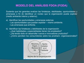 MODELO DEL ANÁLISIS FDOA (FODA)
Sustenta que los gerentes evalúan las fortalezas, debilidades, oportunidades y
amenazas a fin de identificar un núcleo que la organización pueda explotar
(medio ambiente interno y externo).
a) Identificar las oportunidades y amenazas externas
- Las oportunidades que puedan explotar – mismo ambiente.
- Las amenazas que enfrenta.
b) Identificar las fortalezas y debilidades de la organización
- ¿Qué habilidades y especialidades tienen los empleados?
- ¿Ha tenido éxito en desarrollar nuevos e innovadores productos?
- ¿Cómo perciben los consumidores sobre los prod/serv. organizacionales?
 
