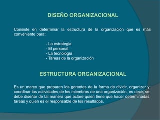 DISEÑO ORGANIZACIONAL
ESTRUCTURA ORGANIZACIONAL
Consiste en determinar la estructura de la organización que es más
conveniente para:
- La estrategia
- El personal
- La tecnología
- Tareas de la organización
Es un marco que preparan los gerentes de la forma de dividir, organizar y
coordinar las actividades de los miembros de una organización, es decir, se
debe diseñar de tal manera que aclare quien tiene que hacer determinadas
tareas y quien es el responsable de los resultados.
 