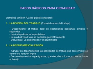 PASOS BÁSICOS PARA ORGANIZAR
Llamados también “Cuatro piedras angulares”
1. LA DIVISIÓN DEL TRABAJO (Especialización del trabajo)
- Descomponer el trabajo total en operaciones pequeñas, simples y
separadas
- Los trabajadores se especializan
- La productividad total se multiplica geométricamente
- Desventaja: La enajenación y el aburrimiento
2. LA DEPARTAMENTALIZACIÓN
- Agrupar en departamentos las actividades de trabajo que son similares o
tienen una relación lógica
- Se visualizan en los organigramas, que describe la forma en que se divide
el trabajo
 