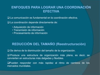 ENFOQUES PARA LOGRAR UNA COORDINACIÓN
EFECTIVA
 La comunicación es fundamental en la coordinación efectiva.
 La coordinación depende directamente de:
• Adquisición de información
• Transmisión de información
• Procesamiento de información
REDUCCIÓN DEL TAMAÑO (Reestructuración)
 Se deriva de la disminución del tamaño de la organización.
 Produce una estructura de organización más plana, es decir, se
convierten en estructuras más delgadas y flexibles.
Pueden responder con más rapidez al ritmo de cambios de los
mercados mundiales.
 