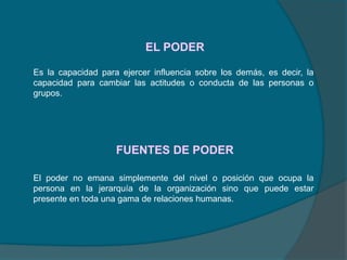 EL PODER
FUENTES DE PODER
Es la capacidad para ejercer influencia sobre los demás, es decir, la
capacidad para cambiar las actitudes o conducta de las personas o
grupos.
El poder no emana simplemente del nivel o posición que ocupa la
persona en la jerarquía de la organización sino que puede estar
presente en toda una gama de relaciones humanas.
 