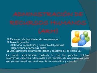 ADMINISTRACIÓN DE
RECURSOS HUMANOS
(ARH)
 Recursos más importantes de la organización
 Tarea de gerentes:
- Selección, capacitación y desarrollo del personal.
- Organización alcance sus metas.
 Debe garantizar el suministro idóneo y constante de RR.HH a EE.
La función administrativa mediante la cual los gerentes reclutan,
seleccionan, capacitan y desarrollan a los miembros de la organización, para
que puedan cumplir con sus tareas de un modo eficaz y eficiente.
 