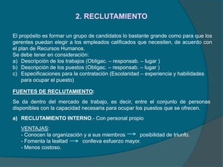 2. RECLUTAMIENTO
El propósito es formar un grupo de candidatos lo bastante grande como para que los
gerentes puedan elegir a los empleados calificados que necesiten, de acuerdo con
el plan de Recursos Humanos.
Se debe tener en consideración:
a) Descripción de los trabajos (Obligac. – responsab. – lugar )
b) Descripción de los puestos (Obligac. – responsab. – lugar )
c) Especificaciones para la contratación (Escolaridad – experiencia y habilidades
para ocupar el puesto)
FUENTES DE RECLUTAMIENTO:
Se da dentro del mercado de trabajo, es decir, entre el conjunto de personas
disponibles con la capacidad necesaria para ocupar los puestos que se ofrecen.
a) RECLUTAMIENTO INTERNO.- Con personal propio
VENTAJAS:
- Conocen la organización y a sus miembros posibilidad de triunfo.
- Fomenta la lealtad conlleva esfuerzo mayor.
- Menos costoso.
 