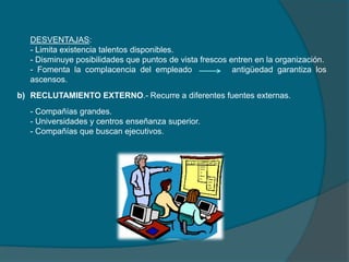 DESVENTAJAS:
- Limita existencia talentos disponibles.
- Disminuye posibilidades que puntos de vista frescos entren en la organización.
- Fomenta la complacencia del empleado antigüedad garantiza los
ascensos.
b) RECLUTAMIENTO EXTERNO.- Recurre a diferentes fuentes externas.
- Compañías grandes.
- Universidades y centros enseñanza superior.
- Compañías que buscan ejecutivos.
 