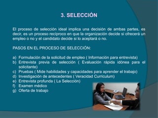 3. SELECCIÓN
El proceso de selección ideal implica una decisión de ambas partes, es
decir, es un proceso recíproco en que la organización decide si ofrecerá un
empleo o no y el candidato decide si lo aceptará o no.
PASOS EN EL PROCESO DE SELECCIÓN:
a) Formulación de la solicitud de empleo ( Información para entrevista)
b) Entrevista previa de selección ( Evaluación rápida idónea para el
solicitante)
c) Pruebas ( Mide habilidades y capacidades para aprender el trabajo)
d) Investigación de antecedentes ( Veracidad Curriculum)
e) Entrevista profunda ( La Selección)
f) Examen médico
g) Oferta de trabajo
 