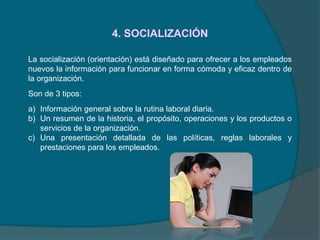 4. SOCIALIZACIÓN
La socialización (orientación) está diseñado para ofrecer a los empleados
nuevos la información para funcionar en forma cómoda y eficaz dentro de
la organización.
Son de 3 tipos:
a) Información general sobre la rutina laboral diaria.
b) Un resumen de la historia, el propósito, operaciones y los productos o
servicios de la organización.
c) Una presentación detallada de las políticas, reglas laborales y
prestaciones para los empleados.
 
