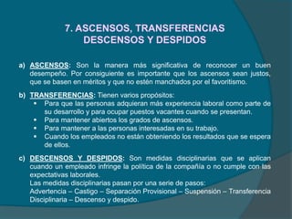 7. ASCENSOS, TRANSFERENCIAS
DESCENSOS Y DESPIDOS
a) ASCENSOS: Son la manera más significativa de reconocer un buen
desempeño. Por consiguiente es importante que los ascensos sean justos,
que se basen en méritos y que no estén manchados por el favoritismo.
b) TRANSFERENCIAS: Tienen varios propósitos:
 Para que las personas adquieran más experiencia laboral como parte de
su desarrollo y para ocupar puestos vacantes cuando se presentan.
 Para mantener abiertos los grados de ascensos.
 Para mantener a las personas interesadas en su trabajo.
 Cuando los empleados no están obteniendo los resultados que se espera
de ellos.
c) DESCENSOS Y DESPIDOS: Son medidas disciplinarias que se aplican
cuando un empleado infringe la política de la compañía o no cumple con las
expectativas laborales.
Las medidas disciplinarias pasan por una serie de pasos:
Advertencia – Castigo – Separación Provisional – Suspensión – Transferencia
Disciplinaria – Descenso y despido.
 