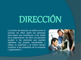 DIRECCIÓN
La función de dirección se define como el
proceso de influir sobre las personas
para lograr que contribuyan a las metas
de la organización. Es decir, los gerentes
ayudan a las personas que puedan
satisfacer sus propias necesidades y
utilizar su potencial y al mismo tiempo
contribuir a los propósitos de la empresa
( organización ).
 